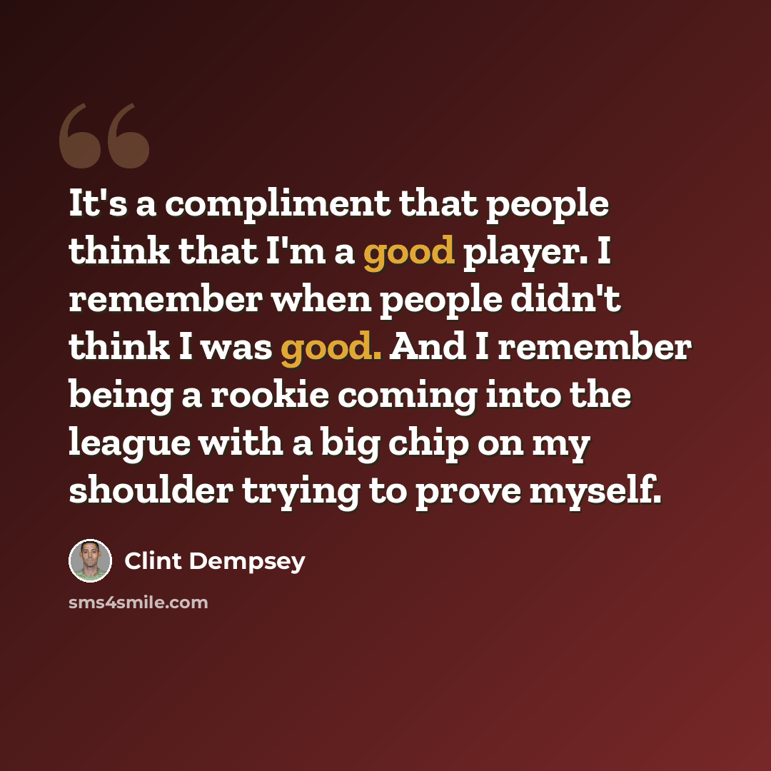 “It's a compliment that people think that I'm a good player. I remember when people didn't think I was good. And I remember being a rookie coming into the league with a big chip on my shoulder trying to prove myself.” quote by Clint Dempsey