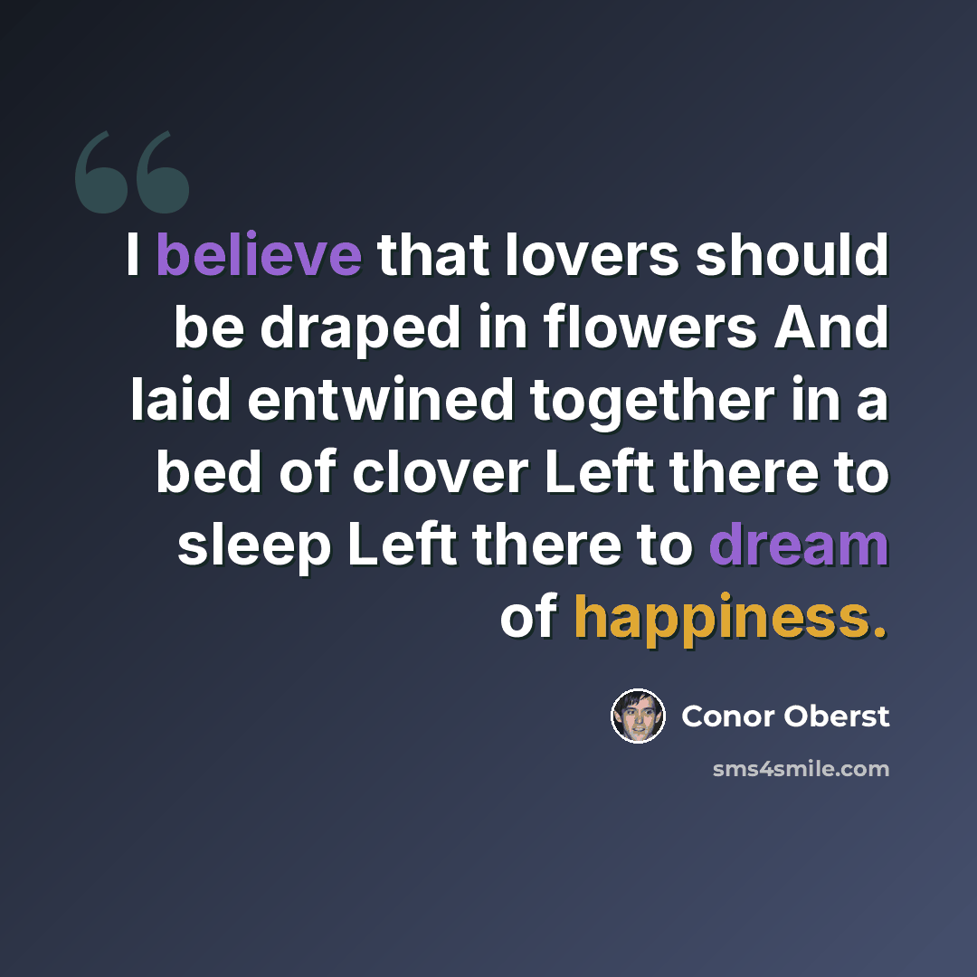 “I believe that lovers should be draped in flowers And laid entwined together in a bed of clover Left there to sleep Left there to dream of happiness.” quote by Conor Oberst