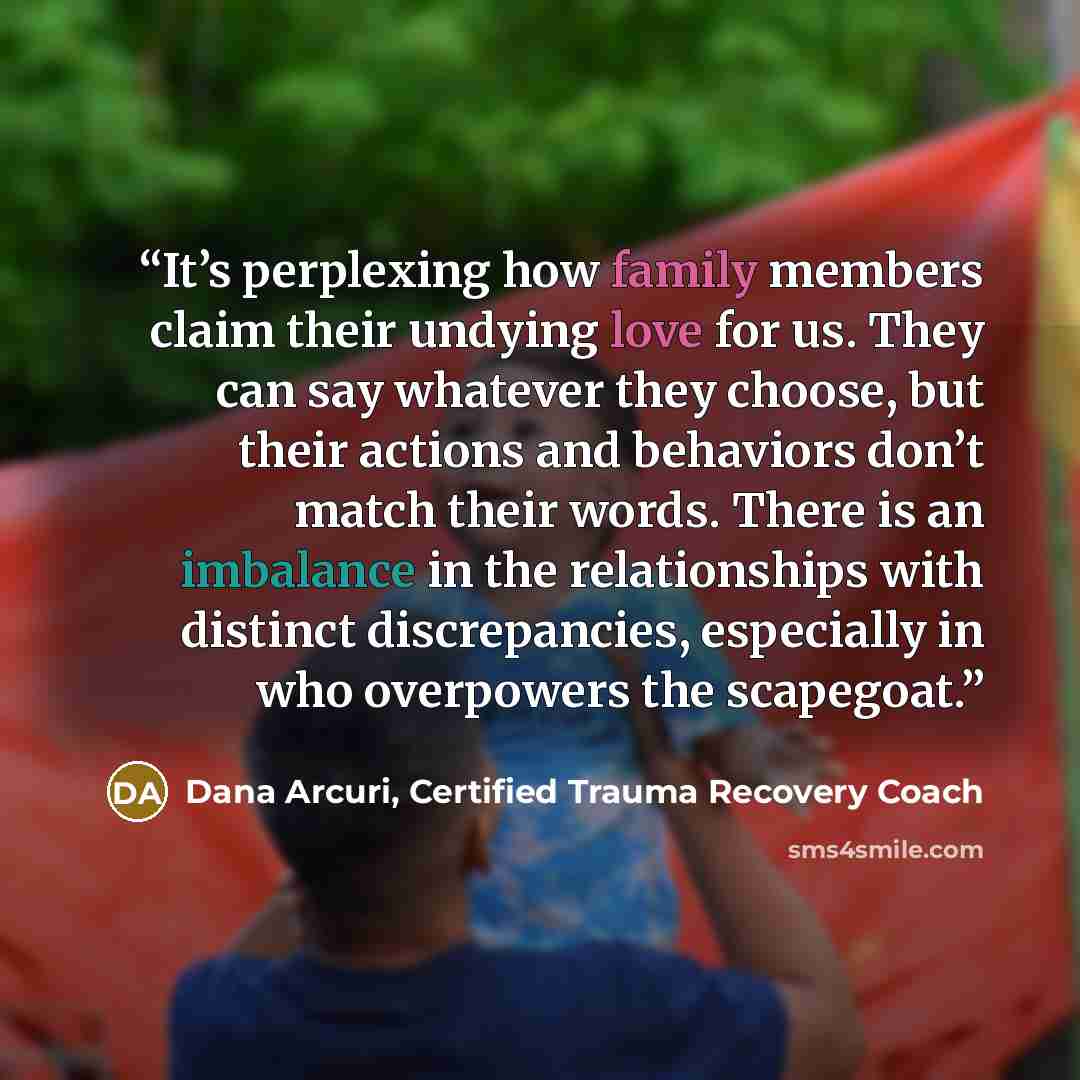 “It’s perplexing how family members claim their undying love for us. They can say whatever they choose, but their actions and behaviors don’t match their words. There is an imbalance in the relationships with distinct discrepancies, especially in who overpowers the scapegoat.” quote by Dana Arcuri, Certified Trauma Recovery Coach