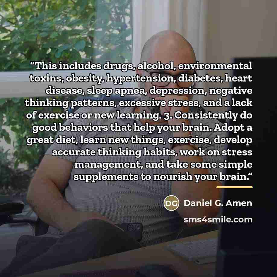“This includes drugs, alcohol, environmental toxins, obesity, hypertension, diabetes, heart disease, sleep apnea, depression, negative thinking patterns, excessive stress, and a lack of exercise or new learning. 3. Consistently do good behaviors that help your brain. Adopt a great diet, learn new…” quote by Daniel G. Amen