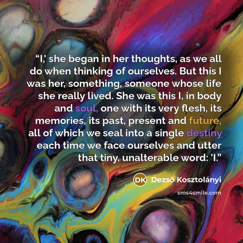 “I,' she began in her thoughts, as we all do when thinking of ourselves. But this I was her, something, someone whose life she really lived. She was this I, in body and soul, one with its very flesh, its memories, its past, present and future, all of which we seal into a single destiny each time we…” quote by Dezső Kosztolányi