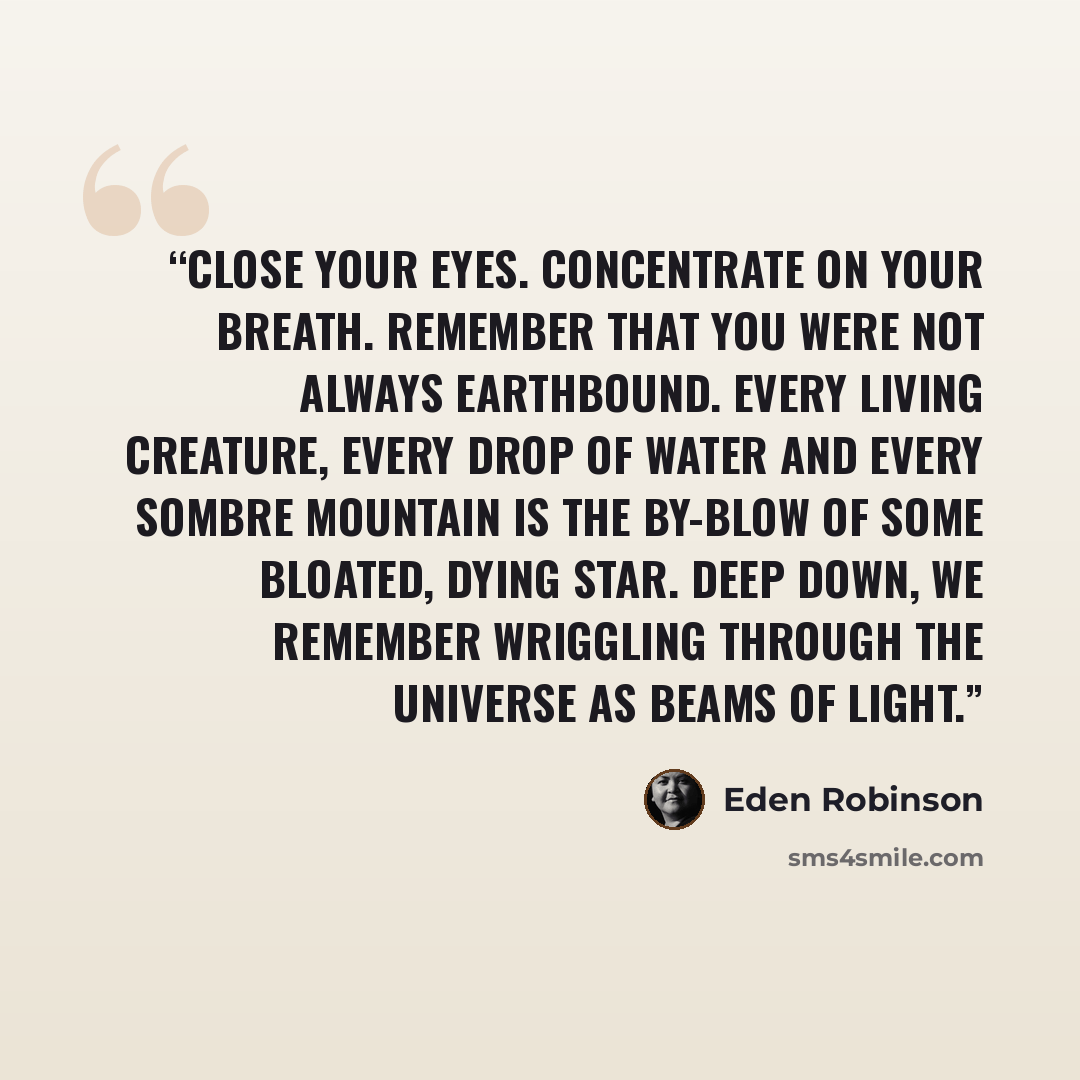 “Close your eyes. Concentrate on your breath. Remember that you were not always earthbound. Every living creature, every drop of water and every sombre mountain is the by-blow of some bloated, dying star. Deep down, we remember wriggling through the universe as beams of light.” quote by Eden Robinson