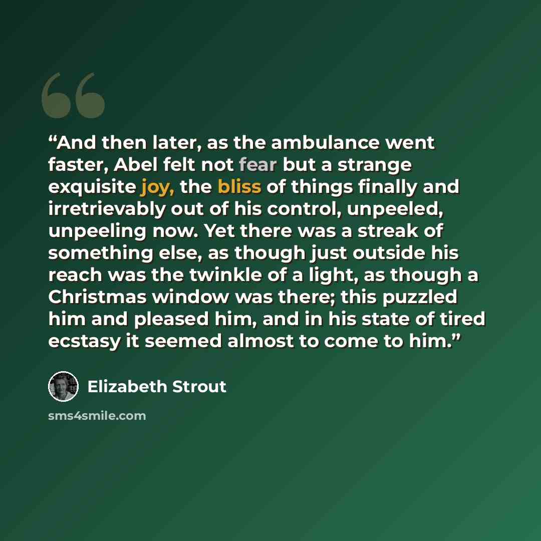 “And then later, as the ambulance went faster, Abel felt not fear but a strange exquisite joy, the bliss of things finally and irretrievably out of his control, unpeeled, unpeeling now. Yet there was a streak of something else, as though just outside his reach was the twinkle of a light, as though…” quote by Elizabeth Strout