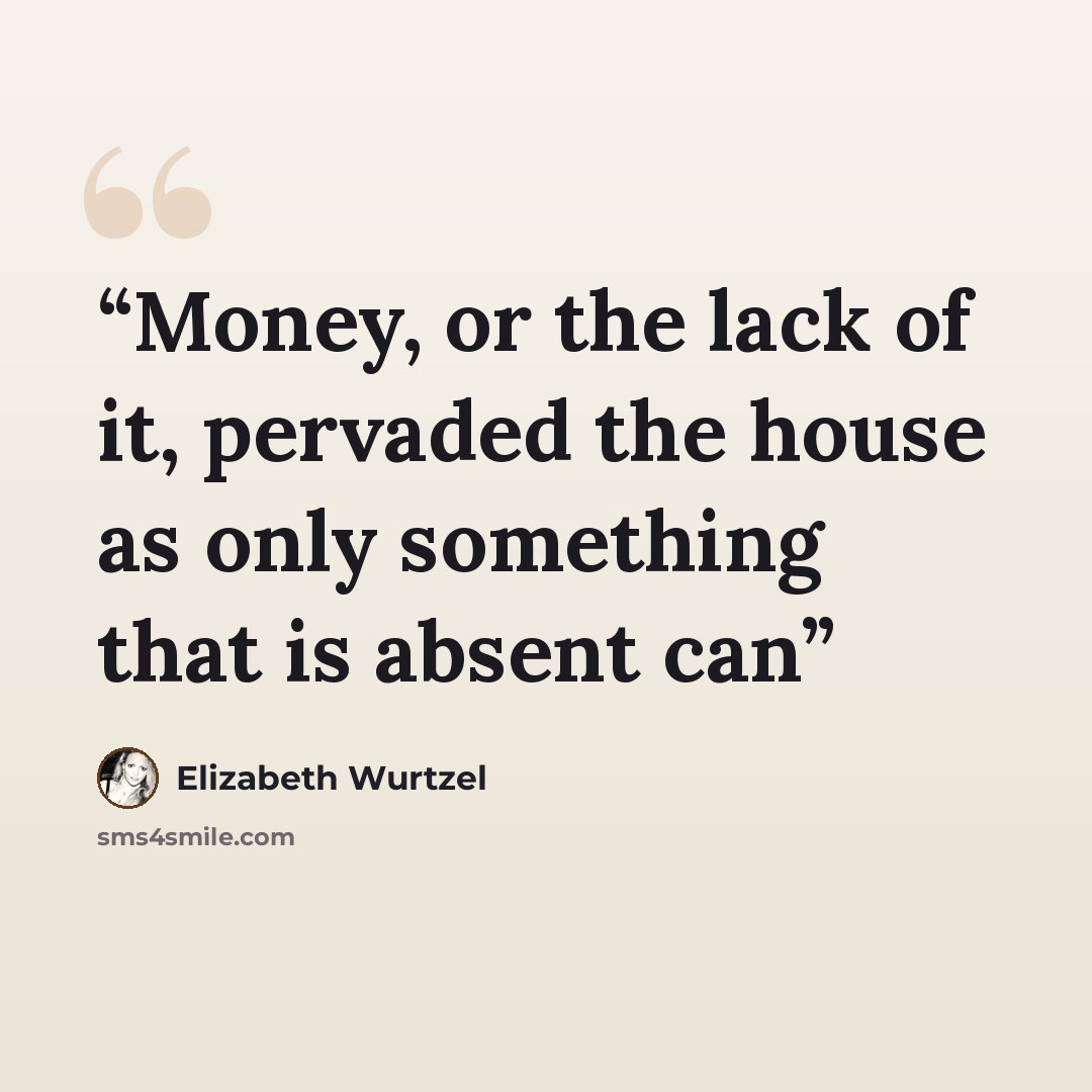 “Money, or the lack of it, pervaded the house as only something that is absent can” quote by Elizabeth Wurtzel