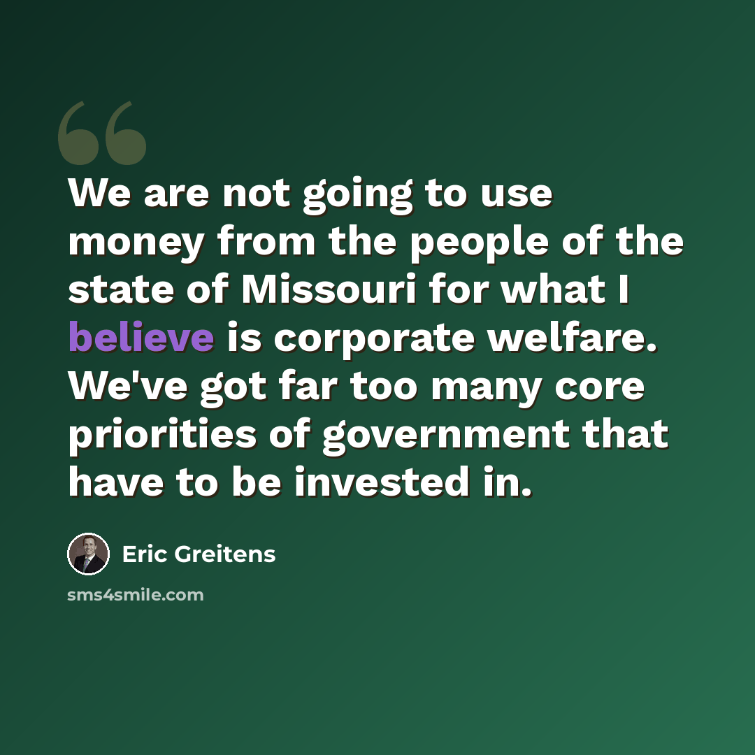 “We are not going to use money from the people of the state of Missouri for what I believe is corporate welfare. We've got far too many core priorities of government that have to be invested in.” quote by Eric Greitens
