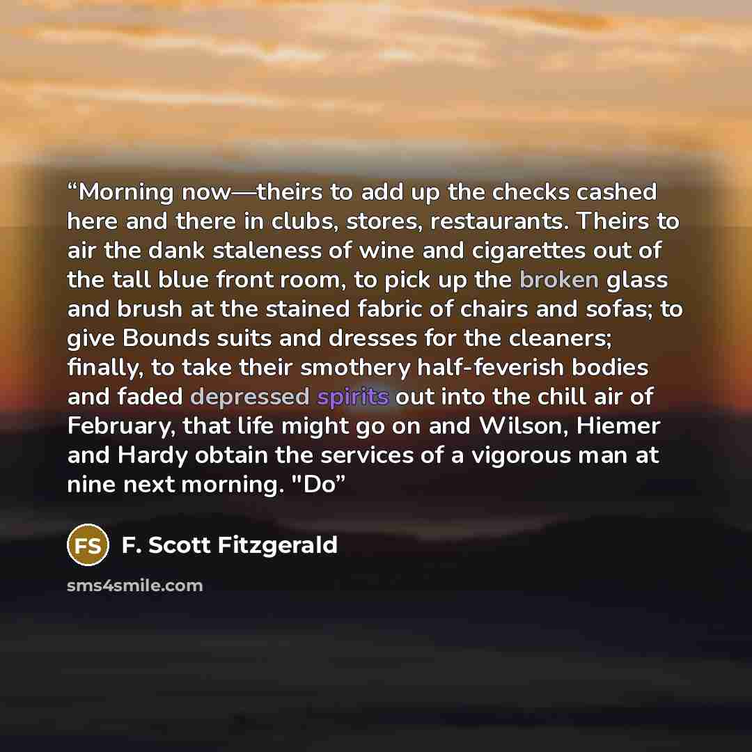 “Morning now—theirs to add up the checks cashed here and there in clubs, stores, restaurants. Theirs to air the dank staleness of wine and cigarettes out of the tall blue front room, to pick up the broken glass and brush at the stained fabric of chairs and sofas; to give Bounds suits and dresses…” quote by F. Scott Fitzgerald