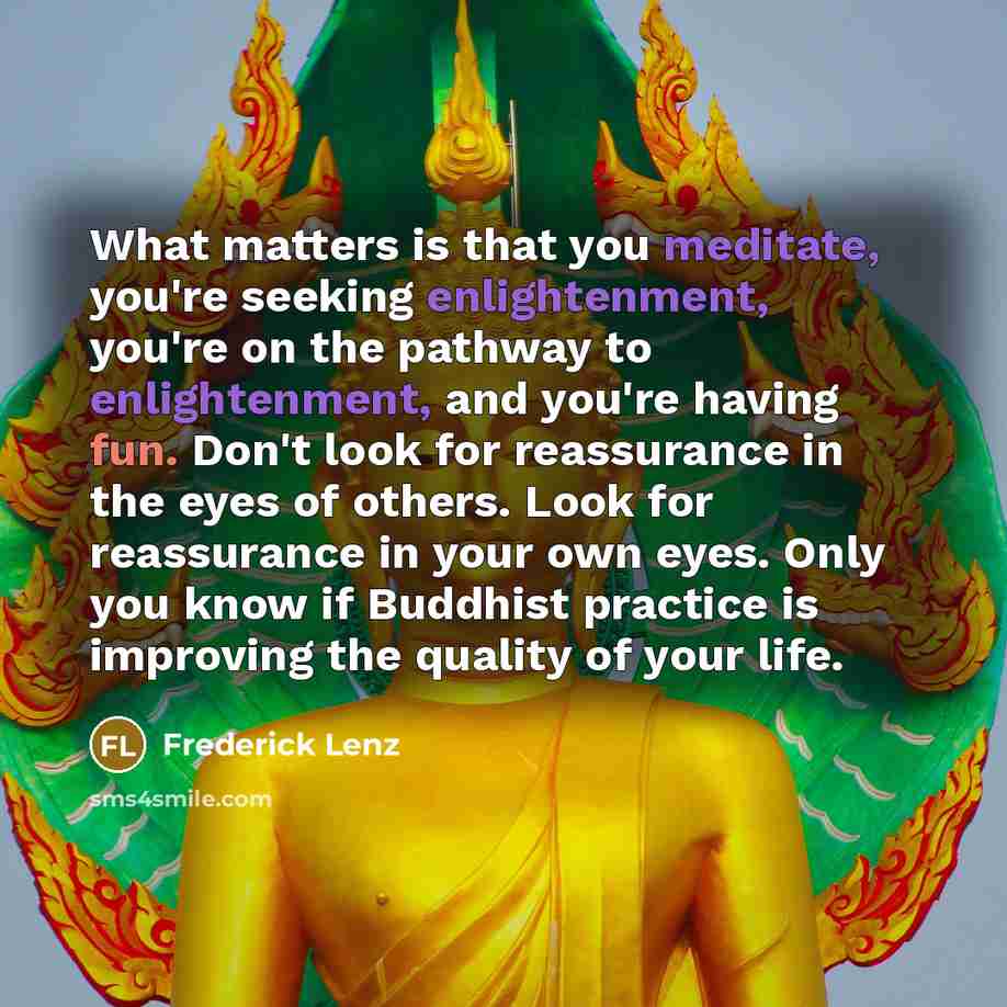 “What matters is that you meditate, you're seeking enlightenment, you're on the pathway to enlightenment, and you're having fun. Don't look for reassurance in the eyes of others. Look for reassurance in your own eyes. Only you know if Buddhist practice is improving the quality of your life.” quote by Frederick Lenz