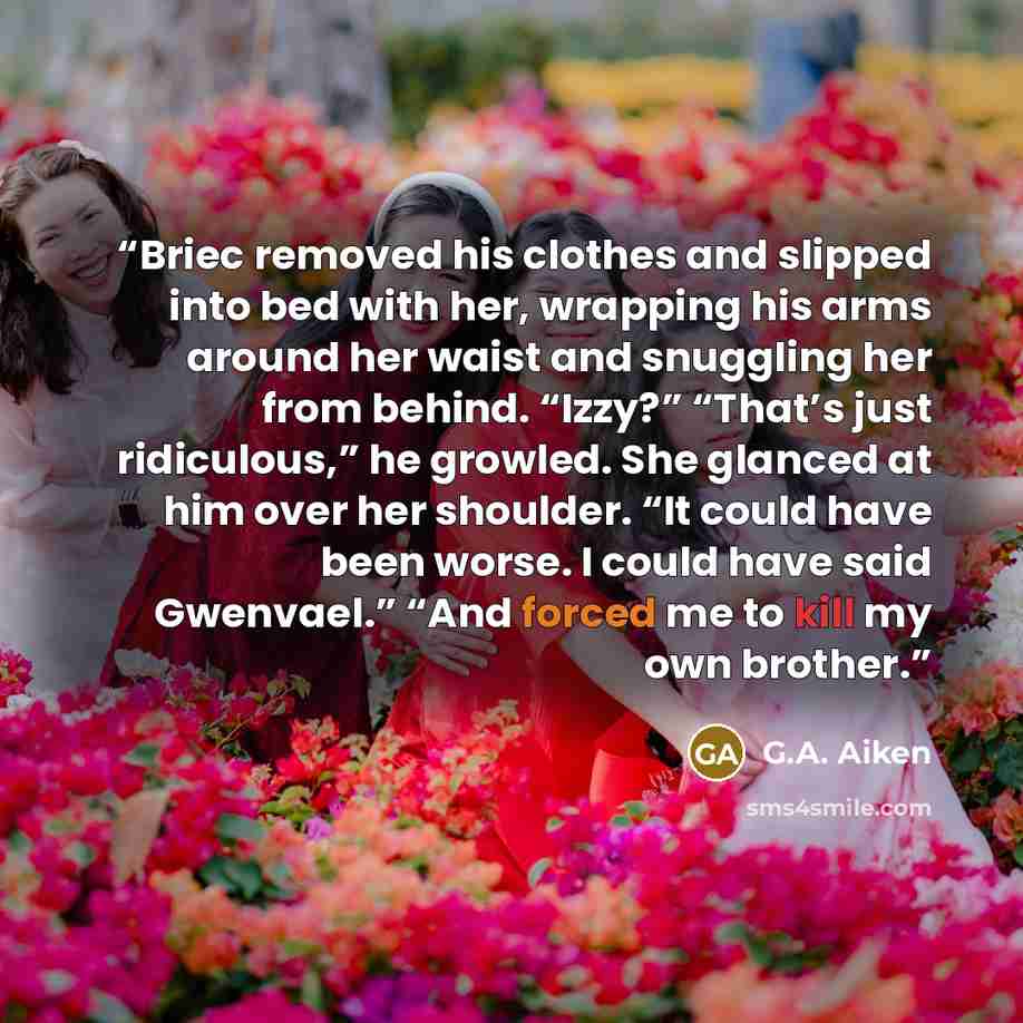 “Briec removed his clothes and slipped into bed with her, wrapping his arms around her waist and snuggling her from behind. “Izzy?” “That’s just ridiculous,” he growled. She glanced at him over her shoulder. “It could have been worse. I could have said Gwenvael.” “And forced me to kill my own…” quote by G.A. Aiken
