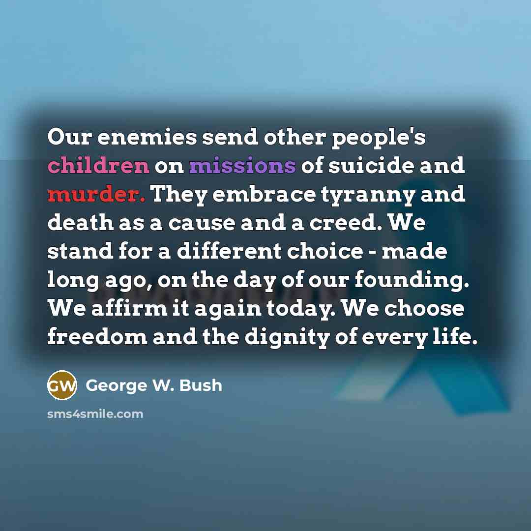 “Our enemies send other people's children on missions of suicide and murder. They embrace tyranny and death as a cause and a creed. We stand for a different choice - made long ago, on the day of our founding. We affirm it again today. We choose freedom and the dignity of every life.” quote by George W. Bush