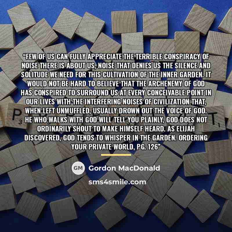 “Few of us can fully appreciate the terrible con­spiracy of noise there is about us, noise that denies us the silence and solitude we need for this culti­vation of the inner garden. It would not be hard to believe that the archenemy of God has conspired to surround us at every conceivable point in…” quote by Gordon MacDonald