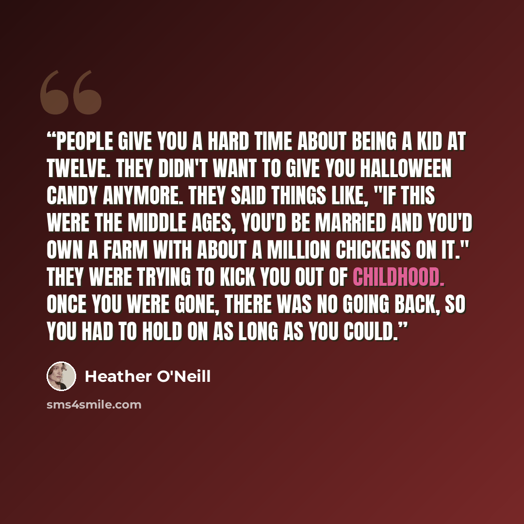 “People give you a hard time about being a kid at twelve. They didn't want to give you Halloween candy anymore. They said things like, "If this were the Middle Ages, you'd be married and you'd own a farm with about a million chickens on it." They were trying to kick you out of childhood. Once you…” quote by Heather O'Neill