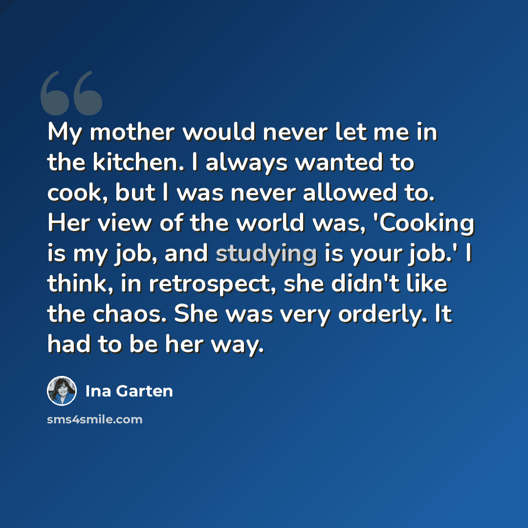 “My mother would never let me in the kitchen. I always wanted to cook, but I was never allowed to. Her view of the world was, 'Cooking is my job, and studying is your job.' I think, in retrospect, she didn't like the chaos. She was very orderly. It had to be her way.” quote by Ina Garten