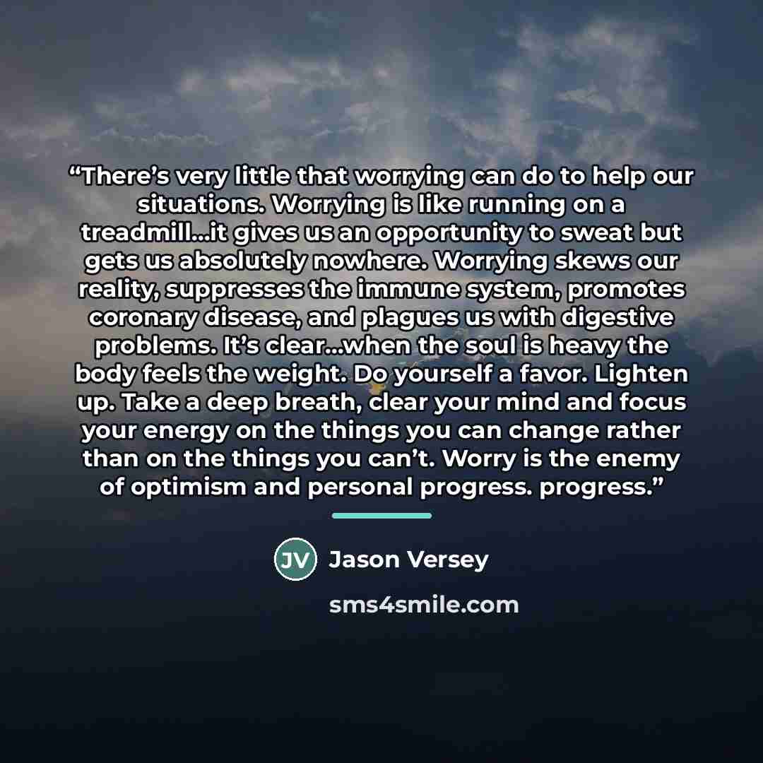 “There’s very little that worrying can do to help our situations. Worrying is like running on a treadmill…it gives us an opportunity to sweat but gets us absolutely nowhere. Worrying skews our reality, suppresses the immune system, promotes coronary disease, and plagues us with digestive problems…” quote by Jason Versey