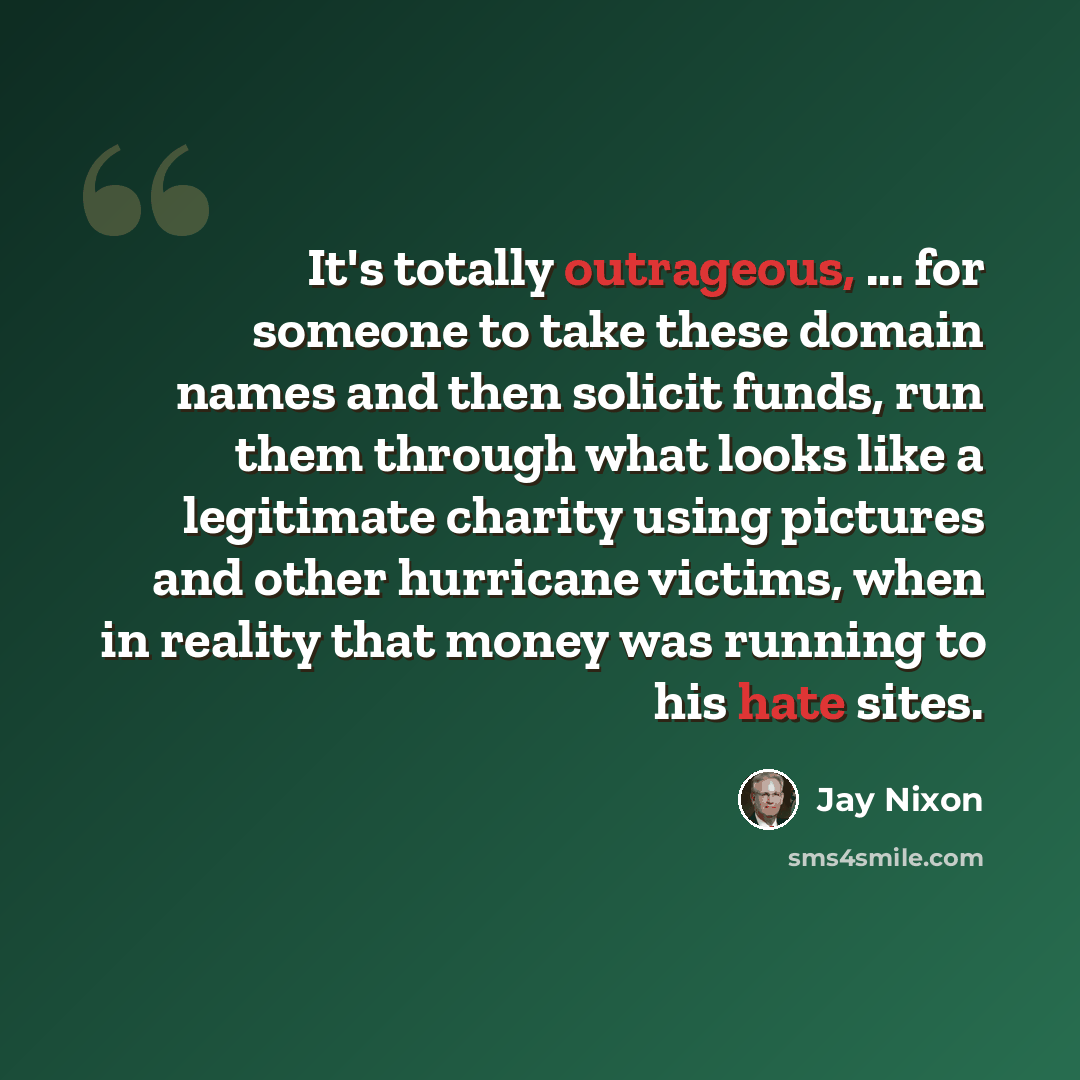 “It's totally outrageous, ... for someone to take these domain names and then solicit funds, run them through what looks like a legitimate charity using pictures and other hurricane victims, when in reality that money was running to his hate sites.” quote by Jay Nixon