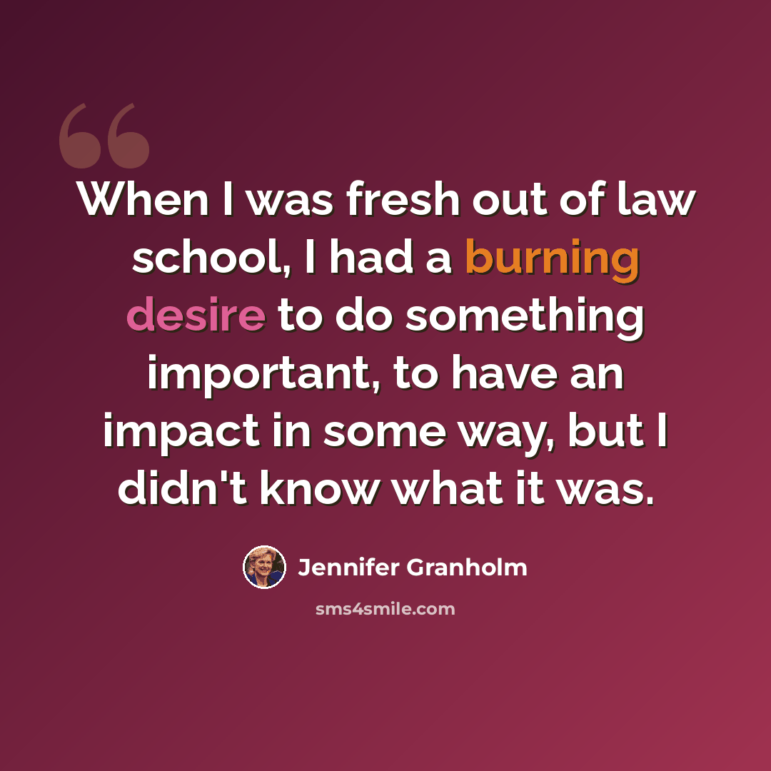 “When I was fresh out of law school, I had a burning desire to do something important, to have an impact in some way, but I didn't know what it was.” quote by Jennifer Granholm