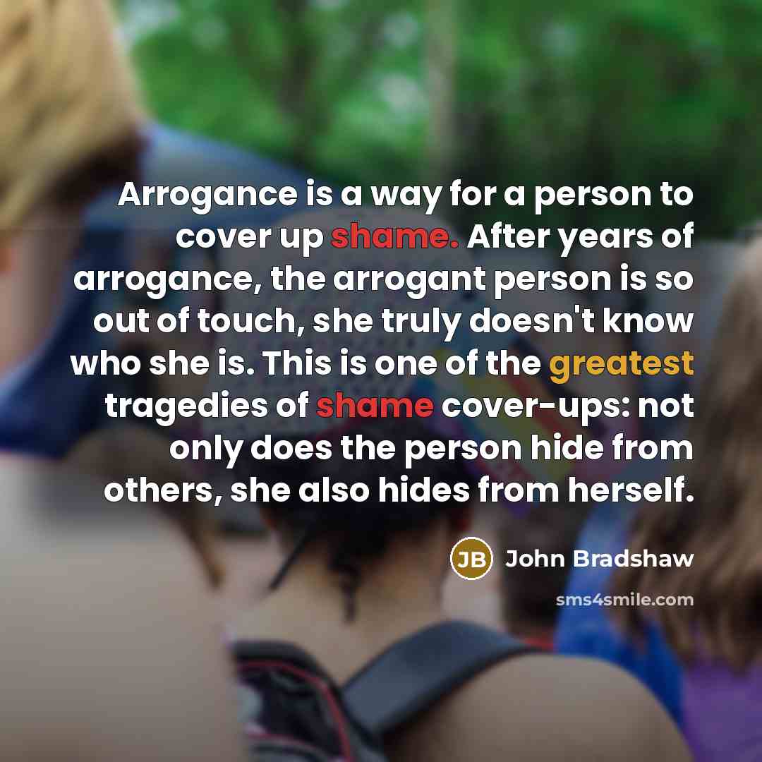 “Arrogance is a way for a person to cover up shame. After years of arrogance, the arrogant person is so out of touch, she truly doesn't know who she is. This is one of the greatest tragedies of shame cover-ups: not only does the person hide from others, she also hides from herself.” quote by John Bradshaw