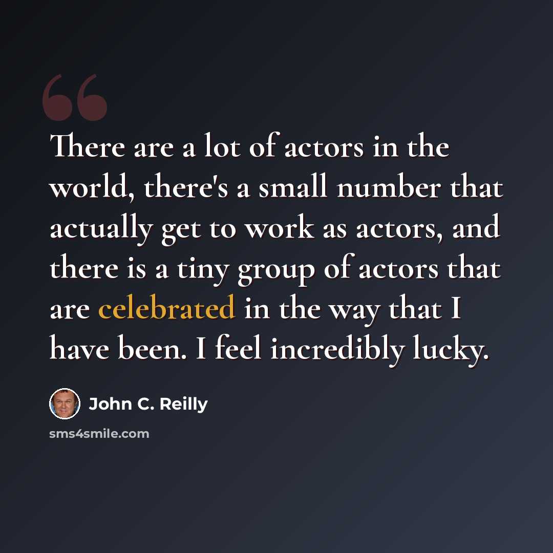 “There are a lot of actors in the world, there's a small number that actually get to work as actors, and there is a tiny group of actors that are celebrated in the way that I have been. I feel incredibly lucky.” quote by John C. Reilly