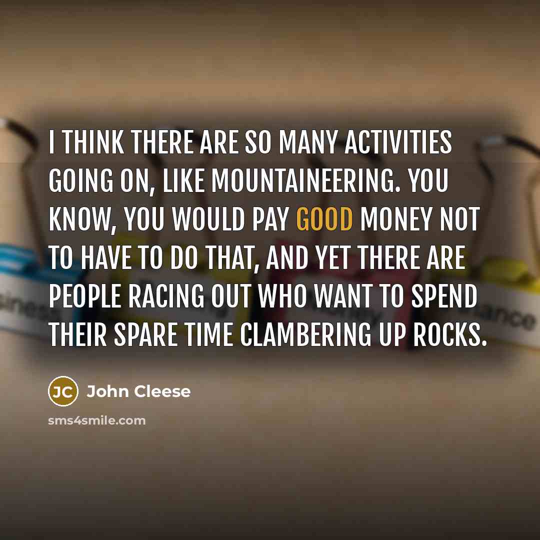 “I think there are so many activities going on, like mountaineering. You know, you would pay good money not to have to do that, and yet there are people racing out who want to spend their spare time clambering up rocks.” quote by John Cleese