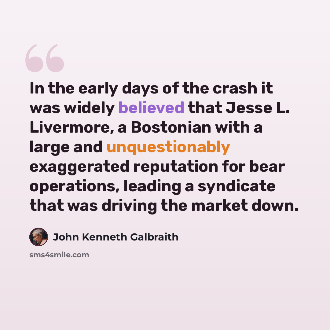 “In the early days of the crash it was widely believed that Jesse L. Livermore, a Bostonian with a large and unquestionably exaggerated reputation for bear operations, leading a syndicate that was driving the market down.” quote by John Kenneth Galbraith