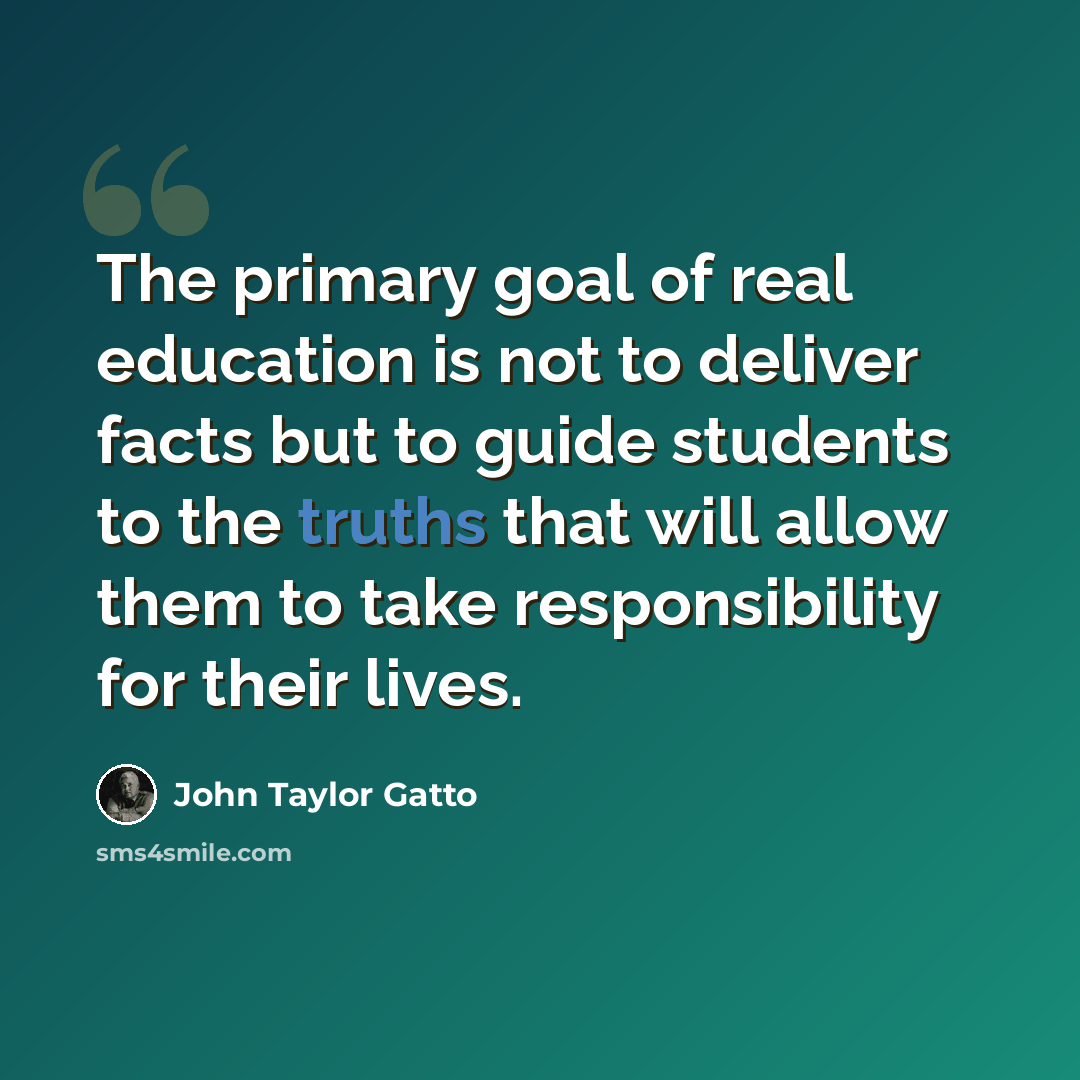 “The primary goal of real education is not to deliver facts but to guide students to the truths that will allow them to take responsibility for their lives.” quote by John Taylor Gatto