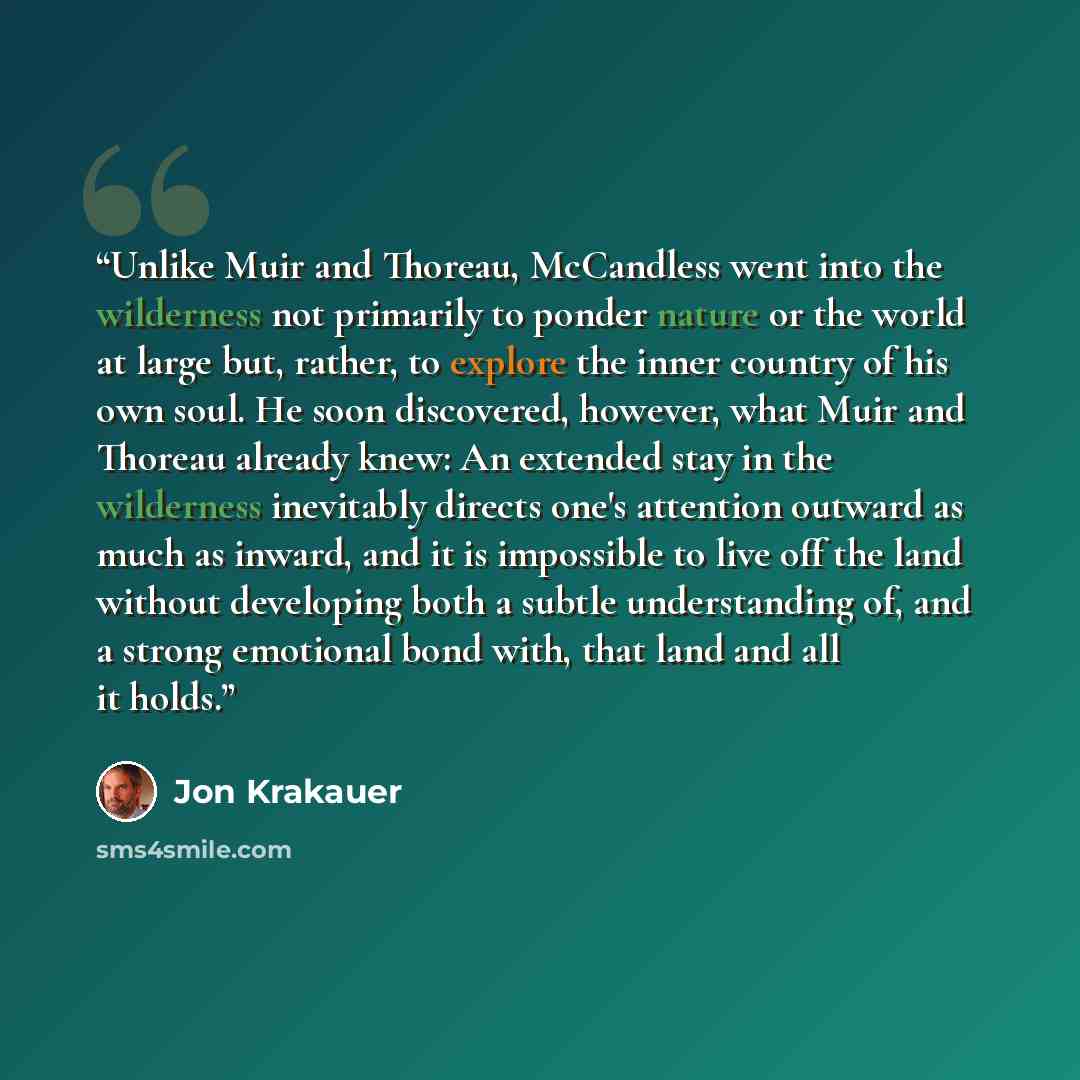 “Unlike Muir and Thoreau, McCandless went into the wilderness not primarily to ponder nature or the world at large but, rather, to explore the inner country of his own soul. He soon discovered, however, what Muir and Thoreau already knew: An extended stay in the wilderness inevitably directs one's…” quote by Jon Krakauer