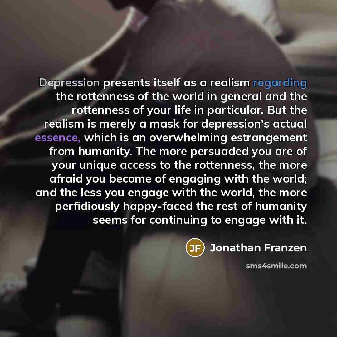 “Depression presents itself as a realism regarding the rottenness of the world in general and the rottenness of your life in particular. But the realism is merely a mask for depression's actual essence, which is an overwhelming estrangement from humanity. The more persuaded you are of your unique…” quote by Jonathan Franzen