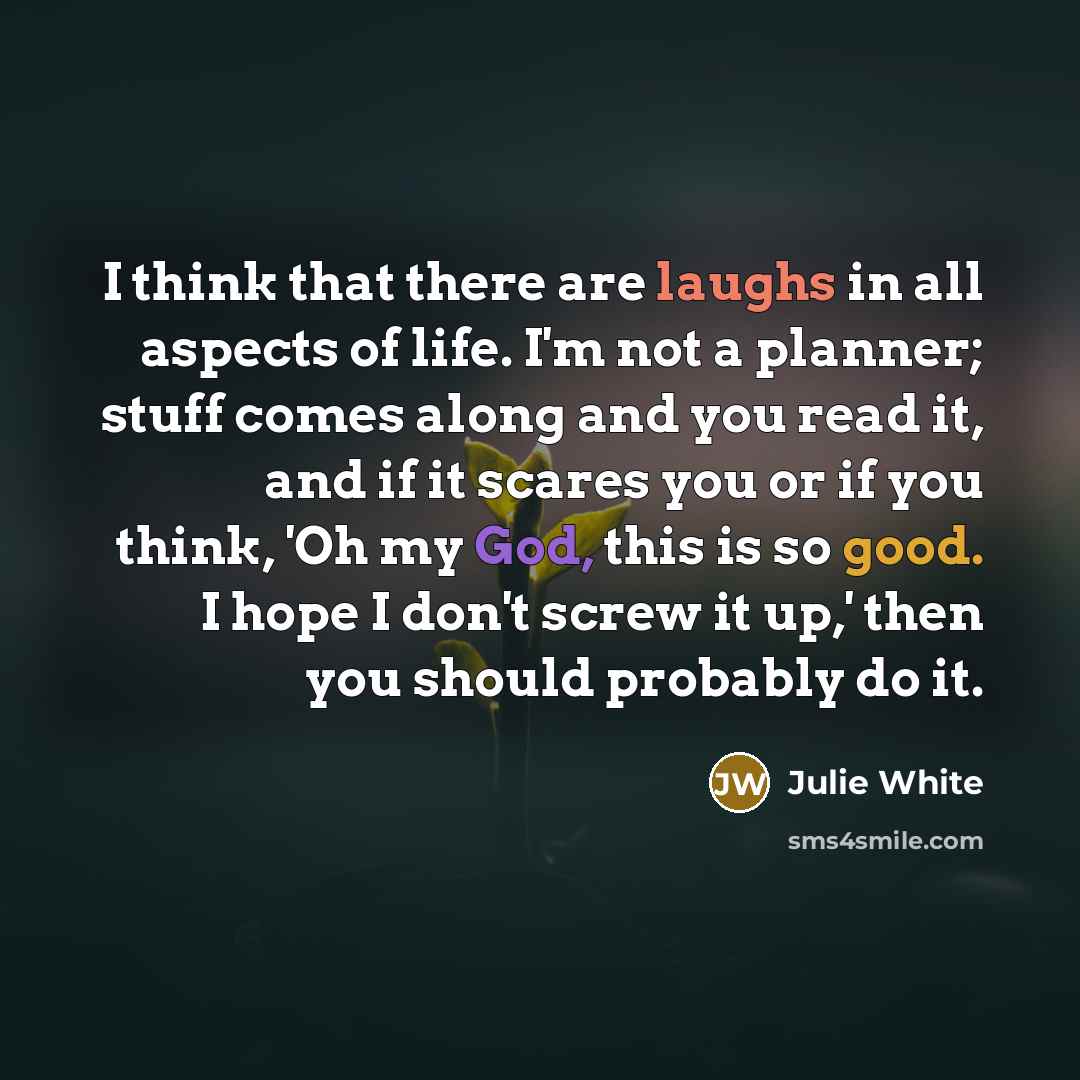 “I think that there are laughs in all aspects of life. I'm not a planner; stuff comes along and you read it, and if it scares you or if you think, 'Oh my God, this is so good. I hope I don't screw it up,' then you should probably do it.” quote by Julie White