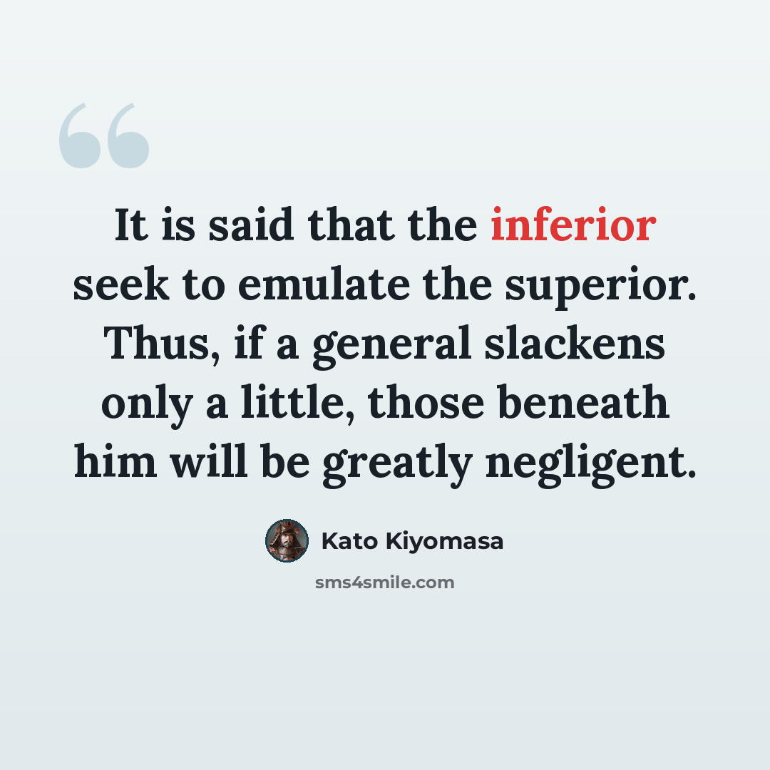 “It is said that the inferior seek to emulate the superior. Thus, if a general slackens only a little, those beneath him will be greatly negligent.” quote by Kato Kiyomasa