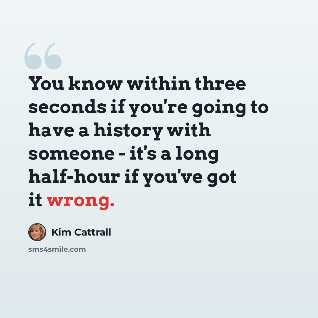 “You know within three seconds if you're going to have a history with someone - it's a long half-hour if you've got it wrong.” quote by Kim Cattrall