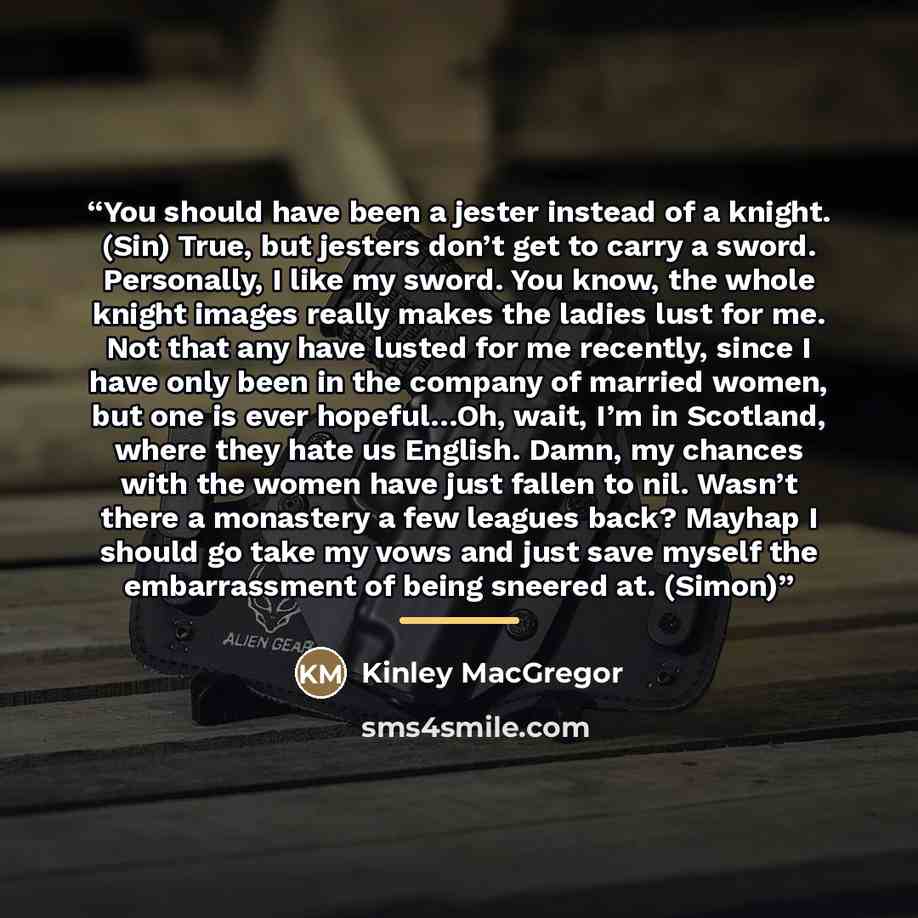“You should have been a jester instead of a knight. (Sin) True, but jesters don’t get to carry a sword. Personally, I like my sword. You know, the whole knight images really makes the ladies lust for me. Not that any have lusted for me recently, since I have only been in the company of married…” quote by Kinley MacGregor