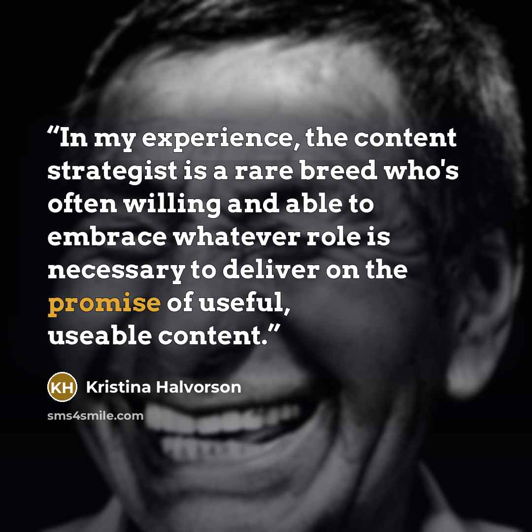 “In my experience, the content strategist is a rare breed who's often willing and able to embrace whatever role is necessary to deliver on the promise of useful, useable content.” quote by Kristina Halvorson