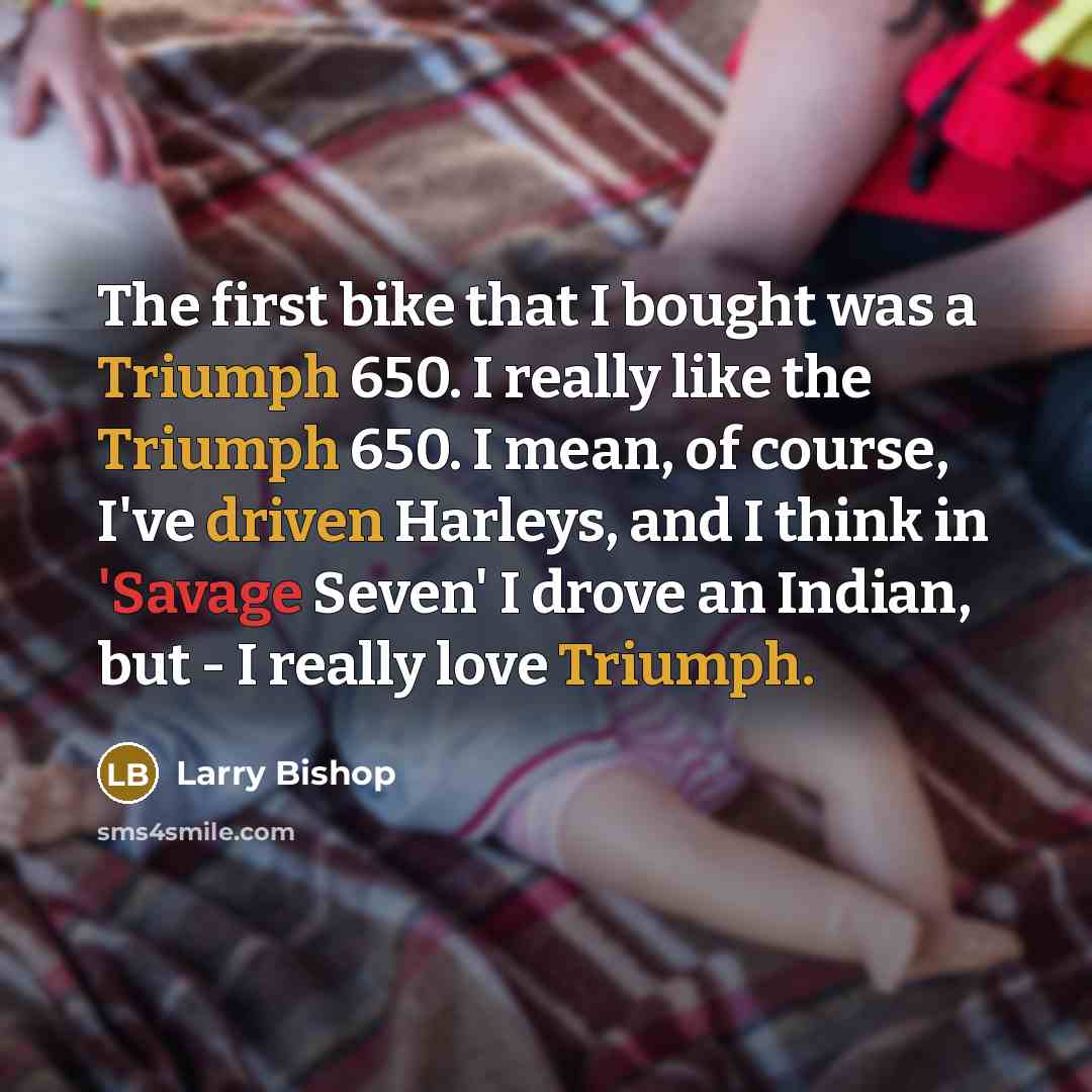 “The first bike that I bought was a Triumph 650. I really like the Triumph 650. I mean, of course, I've driven Harleys, and I think in 'Savage Seven' I drove an Indian, but - I really love Triumph.” quote by Larry Bishop