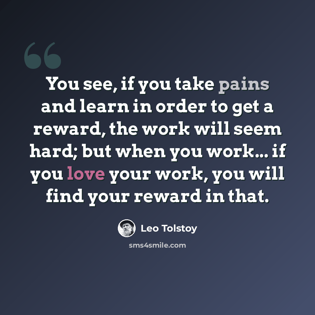 “You see, if you take pains and learn in order to get a reward, the work will seem hard; but when you work... if you love your work, you will find your reward in that.” quote by Leo Tolstoy