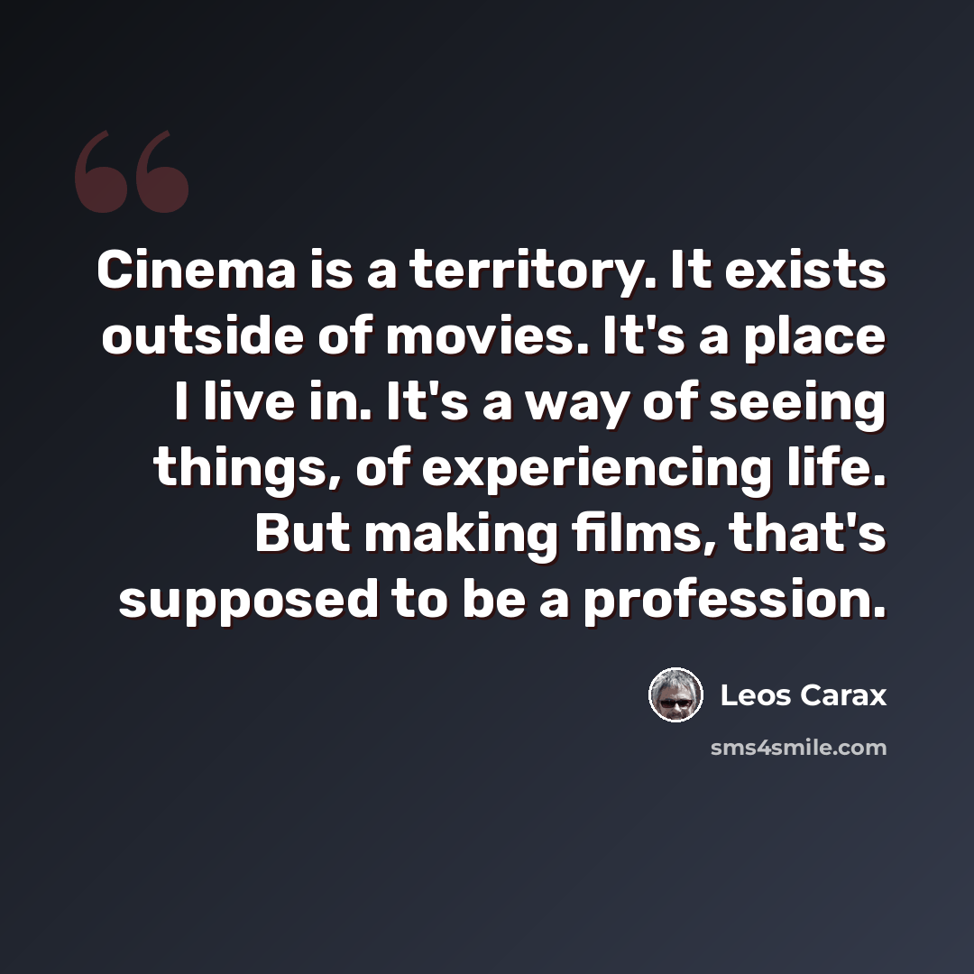 “Cinema is a territory. It exists outside of movies. It's a place I live in. It's a way of seeing things, of experiencing life. But making films, that's supposed to be a profession.” quote by Leos Carax