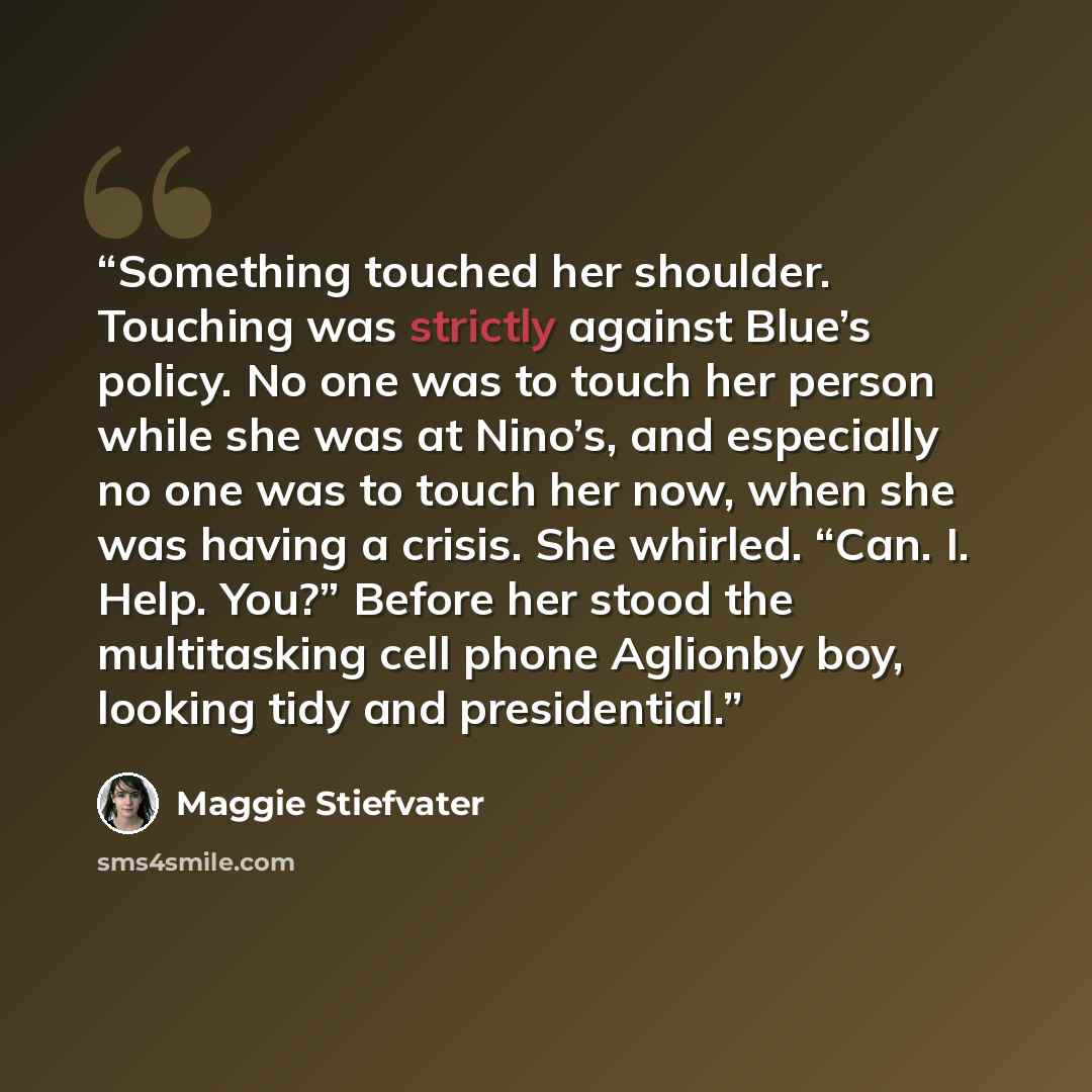 “Something touched her shoulder. Touching was strictly against Blue’s policy. No one was to touch her person while she was at Nino’s, and especially no one was to touch her now, when she was having a crisis. She whirled. “Can. I. Help. You?” Before her stood the multitasking cell phone Aglionby…” quote by Maggie Stiefvater