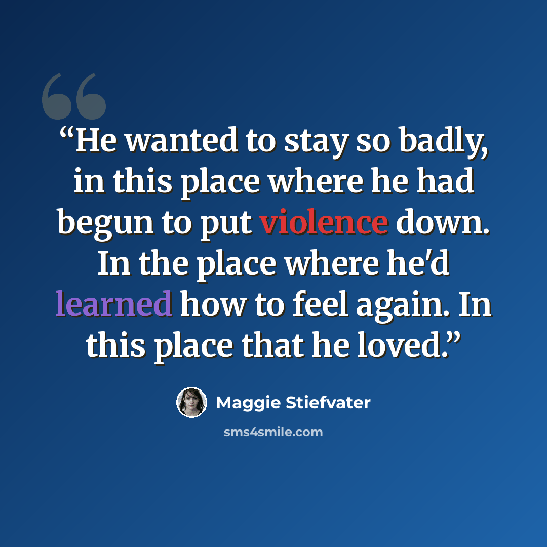 “He wanted to stay so badly, in this place where he had begun to put violence down. In the place where he'd learned how to feel again. In this place that he loved.” quote by Maggie Stiefvater