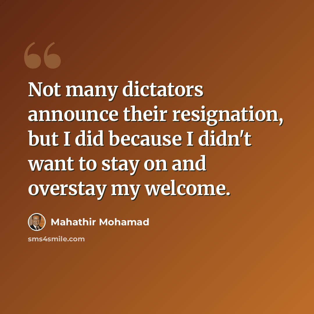 “Not many dictators announce their resignation, but I did because I didn't want to stay on and overstay my welcome.” quote by Mahathir Mohamad