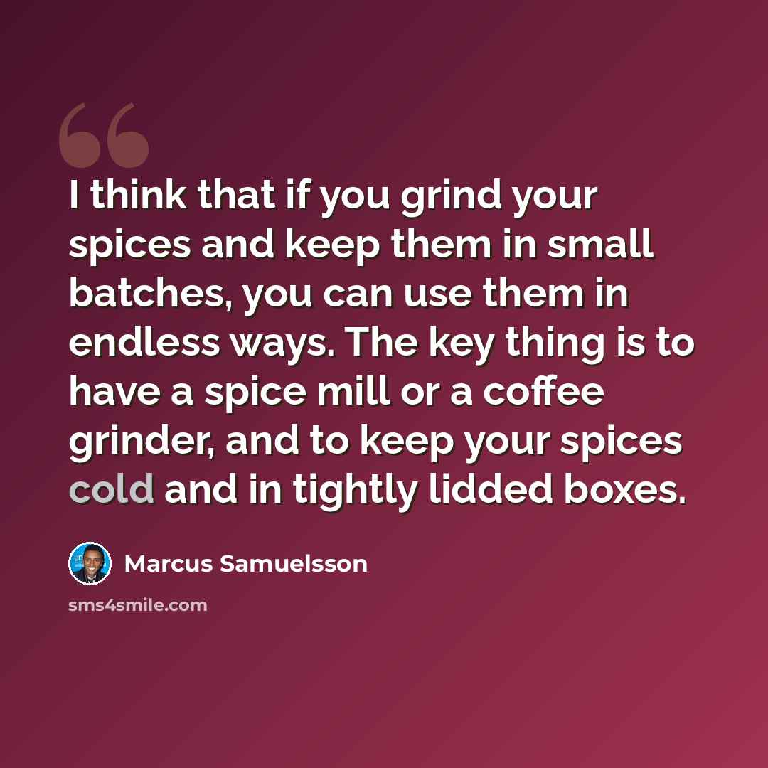“I think that if you grind your spices and keep them in small batches, you can use them in endless ways. The key thing is to have a spice mill or a coffee grinder, and to keep your spices cold and in tightly lidded boxes.” quote by Marcus Samuelsson
