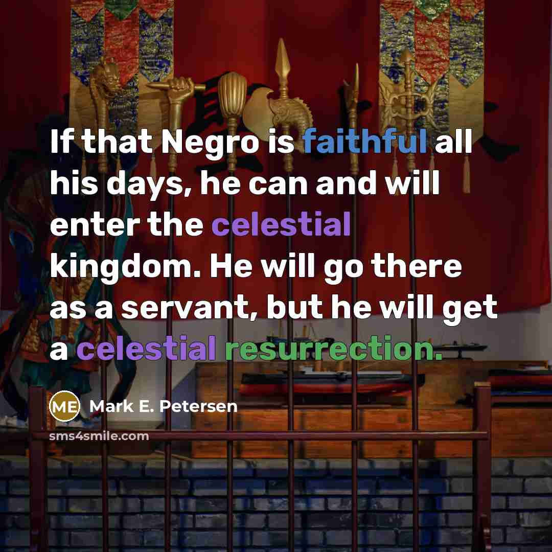 “If that Negro is faithful all his days, he can and will enter the celestial kingdom. He will go there as a servant, but he will get a celestial resurrection.” quote by Mark E. Petersen
