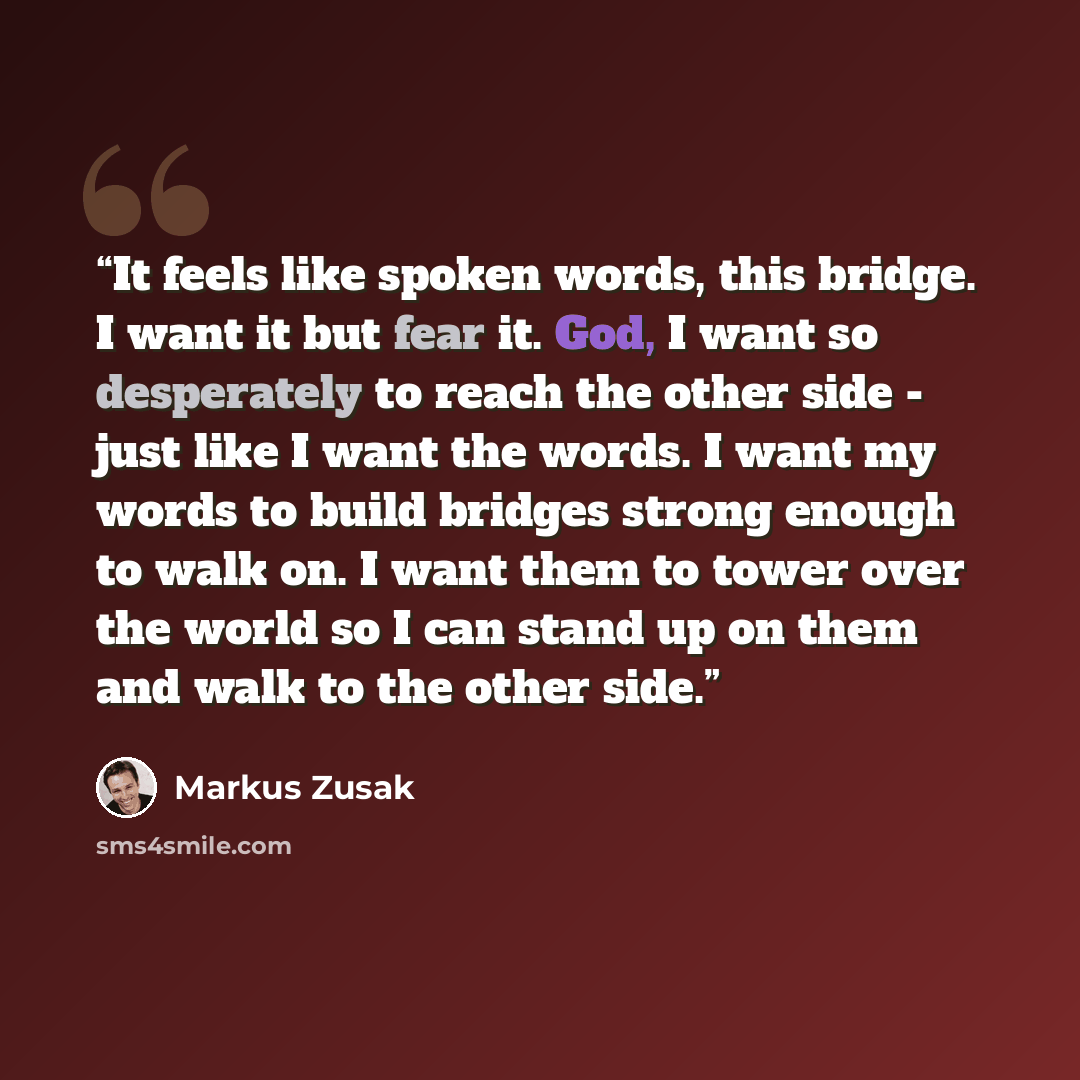 “It feels like spoken words, this bridge. I want it but fear it. God, I want so desperately to reach the other side - just like I want the words. I want my words to build bridges strong enough to walk on. I want them to tower over the world so I can stand up on them and walk to the other side.” quote by Markus Zusak