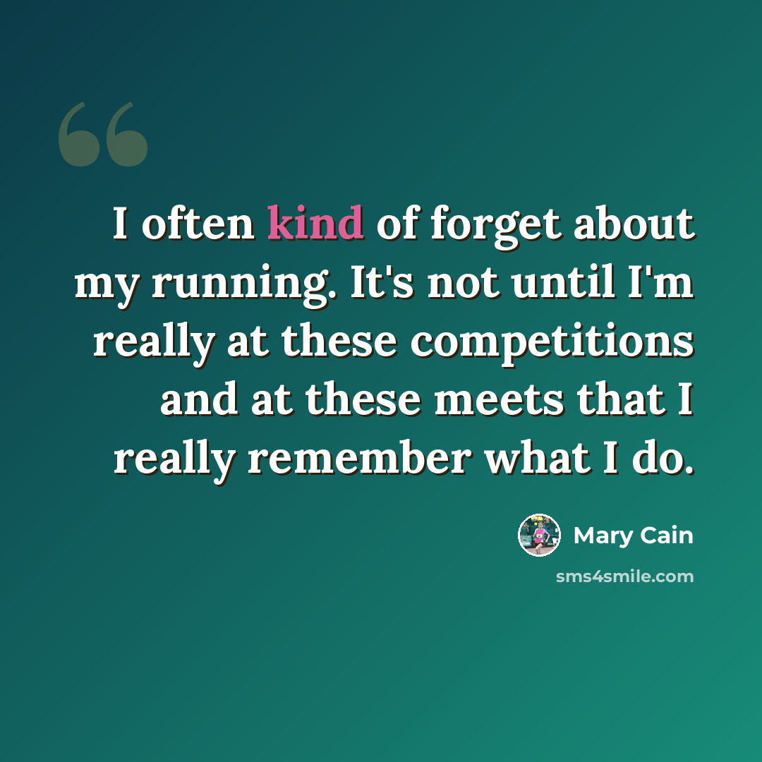 “I often kind of forget about my running. It's not until I'm really at these competitions and at these meets that I really remember what I do.” quote by Mary Cain