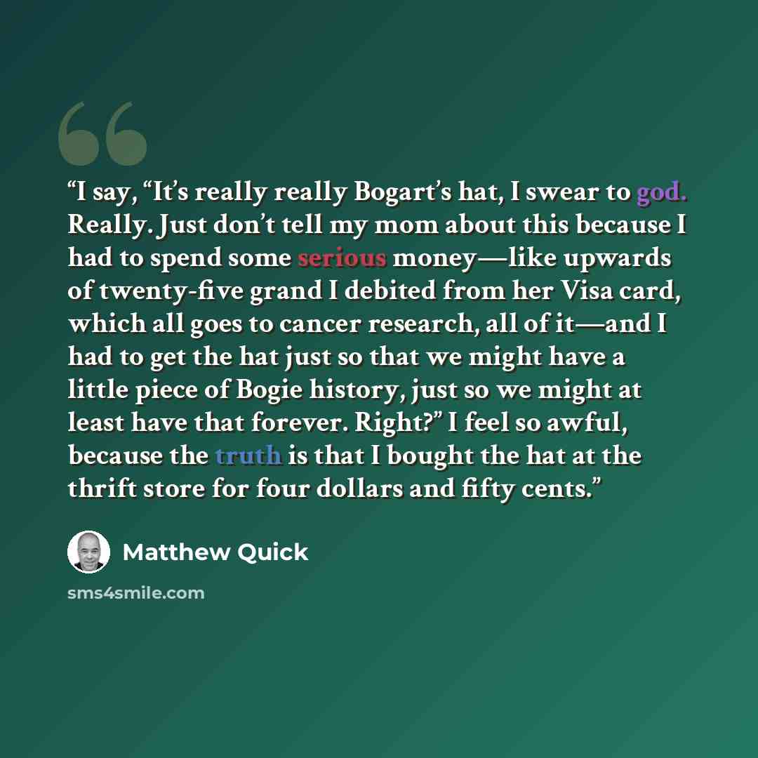 “I say, “It’s really really Bogart’s hat, I swear to god. Really. Just don’t tell my mom about this because I had to spend some serious money—like upwards of twenty-five grand I debited from her Visa card, which all goes to cancer research, all of it—and I had to get the hat just so that we might…” quote by Matthew Quick