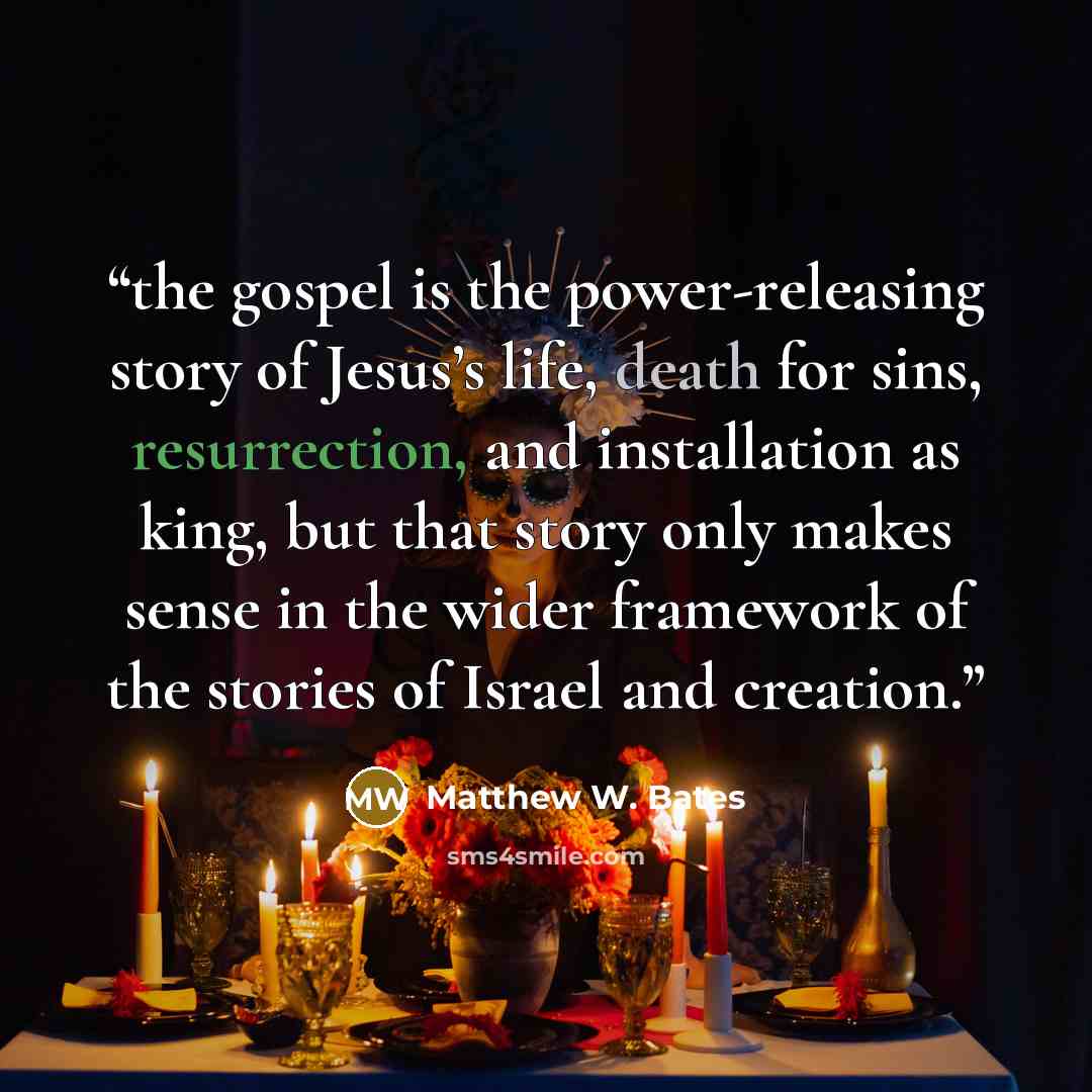 “the gospel is the power-releasing story of Jesus’s life, death for sins, resurrection, and installation as king, but that story only makes sense in the wider framework of the stories of Israel and creation.” quote by Matthew W. Bates