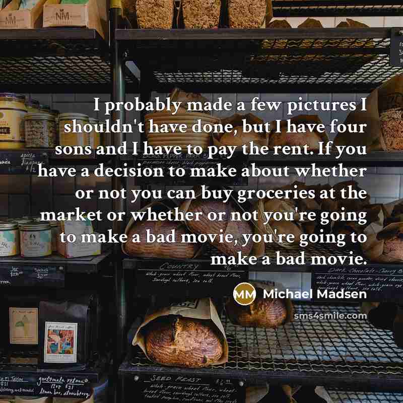 “I probably made a few pictures I shouldn't have done, but I have four sons and I have to pay the rent. If you have a decision to make about whether or not you can buy groceries at the market or whether or not you're going to make a bad movie, you're going to make a bad movie.” quote by Michael Madsen