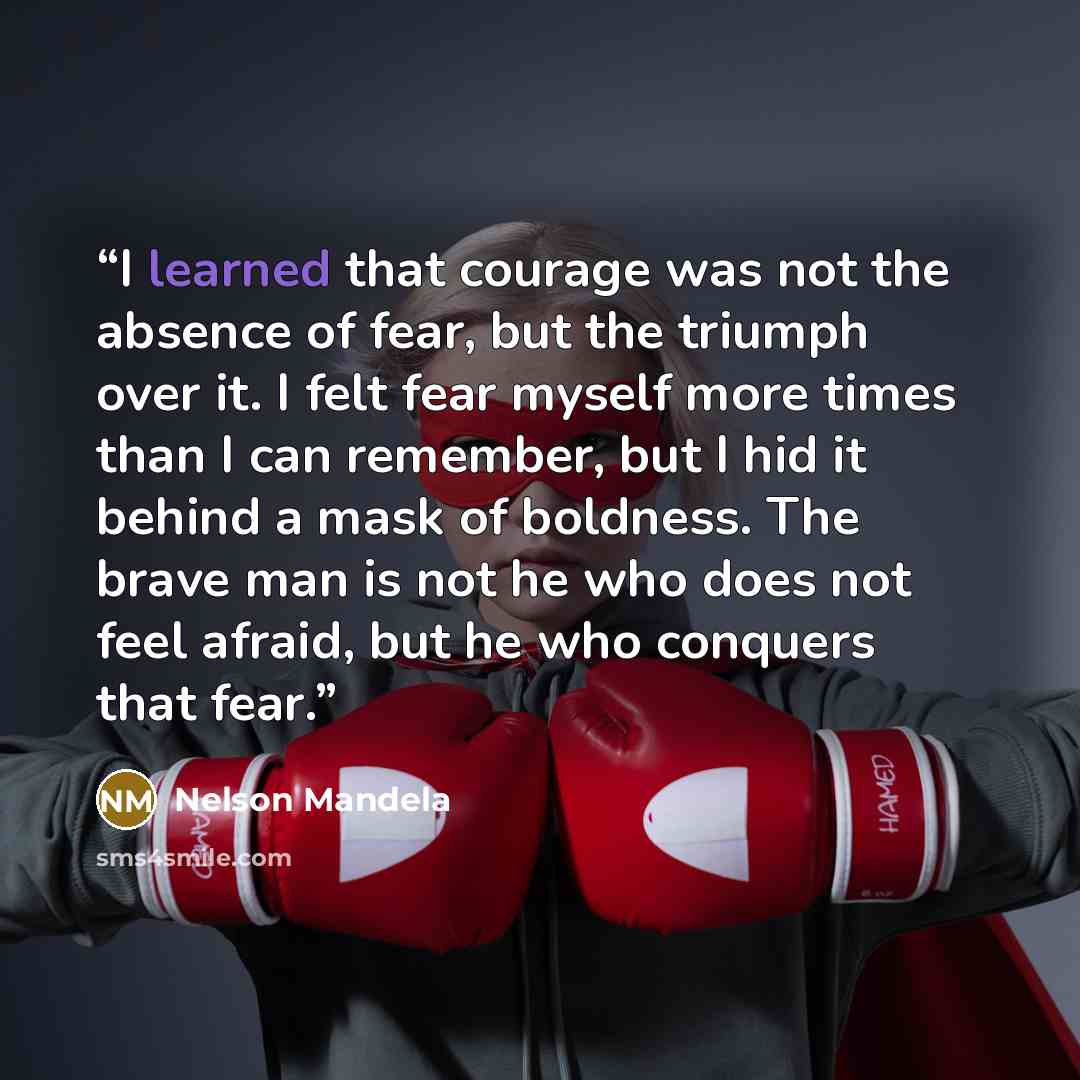 “I learned that courage was not the absence of fear, but the triumph over it. I felt fear myself more times than I can remember, but I hid it behind a mask of boldness. The brave man is not he who does not feel afraid, but he who conquers that fear.” quote by Nelson Mandela