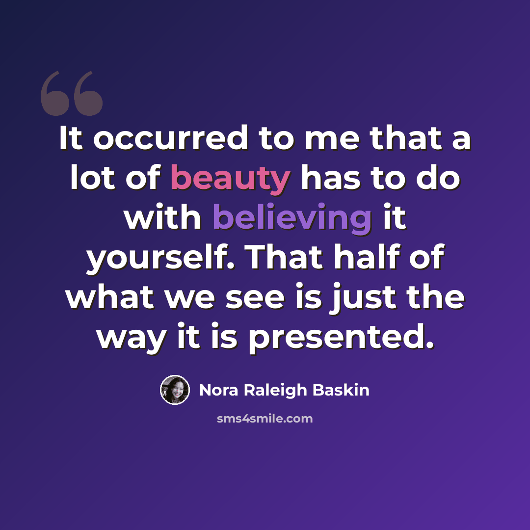 “It occurred to me that a lot of beauty has to do with believing it yourself. That half of what we see is just the way it is presented.” quote by Nora Raleigh Baskin