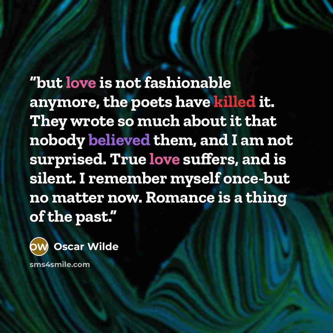 “but love is not fashionable anymore, the poets have killed it. They wrote so much about it that nobody believed them, and I am not surprised. True love suffers, and is silent. I remember myself once-but no matter now. Romance is a thing of the past.” quote by Oscar Wilde