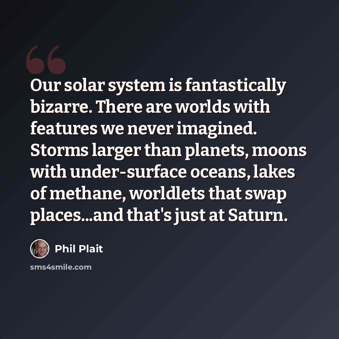 “Our solar system is fantastically bizarre. There are worlds with features we never imagined. Storms larger than planets, moons with under-surface oceans, lakes of methane, worldlets that swap places...and that's just at Saturn.” quote by Phil Plait