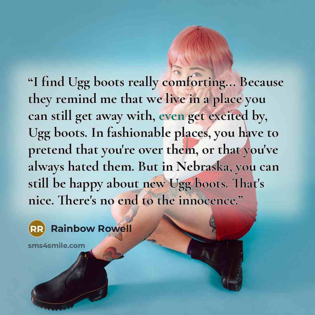 “I find Ugg boots really comforting... Because they remind me that we live in a place you can still get away with, even get excited by, Ugg boots. In fashionable places, you have to pretend that you're over them, or that you've always hated them. But in Nebraska, you can still be happy about new…” quote by Rainbow Rowell