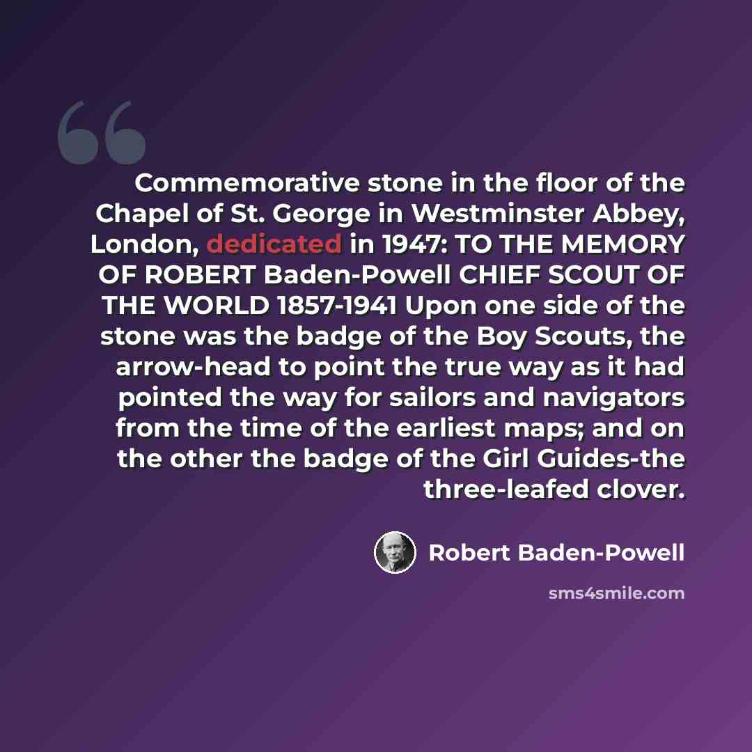 “Commemorative stone in the floor of the Chapel of St. George in Westminster Abbey, London, dedicated in 1947: TO THE MEMORY OF ROBERT Baden-Powell CHIEF SCOUT OF THE WORLD 1857-1941 Upon one side of the stone was the badge of the Boy Scouts, the arrow-head to point the true way as it had pointed…” quote by Robert Baden-Powell